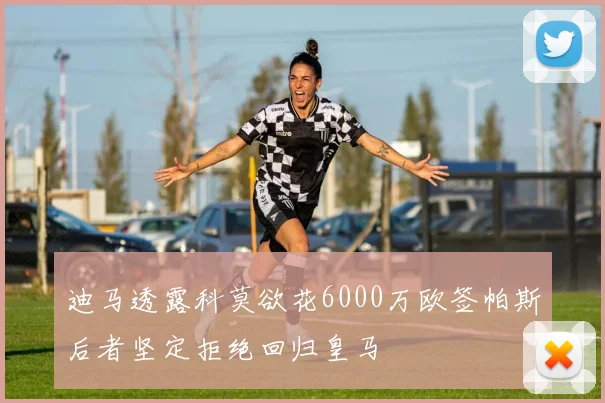 迪马透露科莫欲花6000万欧签帕斯后者坚定拒绝回归皇马