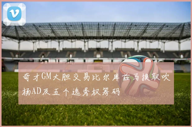 奇才GM大胆交易比尔库兹马换取吹杨AD及五个选秀权筹码