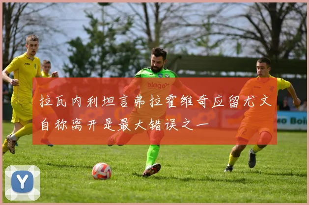拉瓦内利坦言弗拉霍维奇应留尤文自称离开是最大错误之一