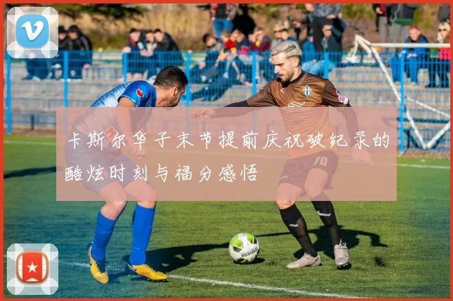卡斯尔华子末节提前庆祝破纪录的酷炫时刻与福分感悟