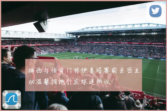 梅西与传奇门将伊基塔赛前亲密互动温馨拥抱引发球迷热议
