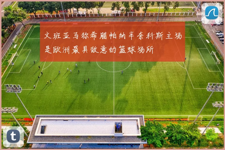 文班亚马称希腊帕纳辛奈科斯主场是欧洲最具敌意的篮球场所