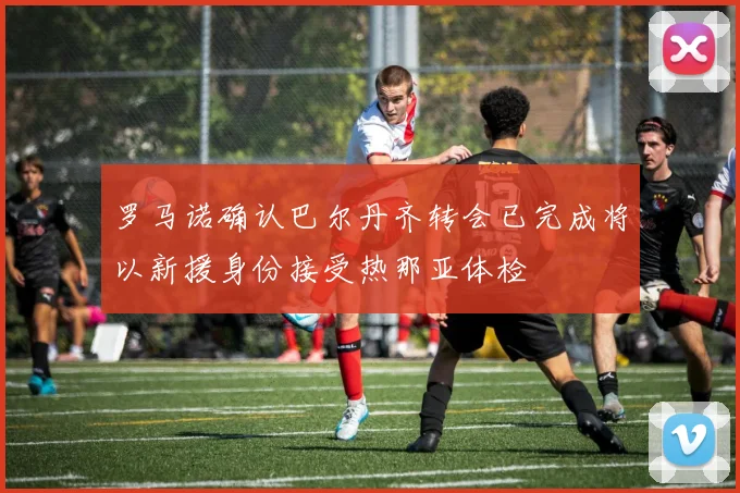 罗马诺确认巴尔丹齐转会已完成将以新援身份接受热那亚体检