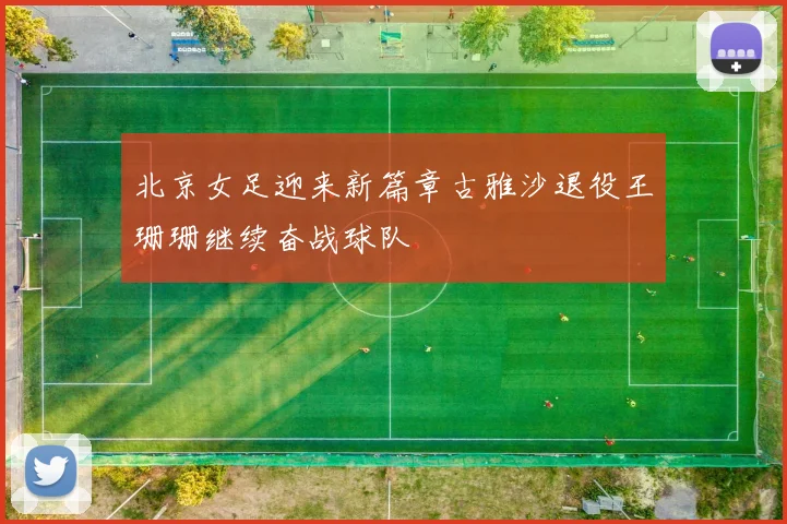 北京女足迎来新篇章古雅沙退役王珊珊继续奋战球队