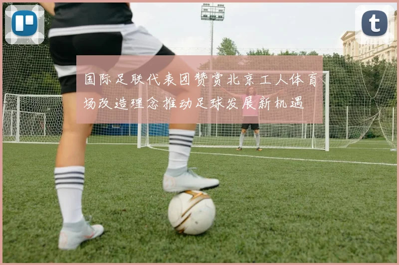 国际足联代表团赞赏北京工人体育场改造理念推动足球发展新机遇