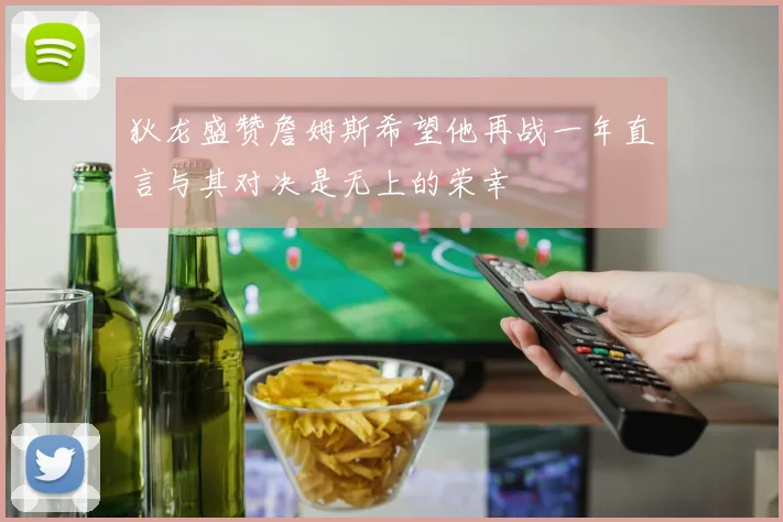 狄龙盛赞詹姆斯希望他再战一年直言与其对决是无上的荣幸