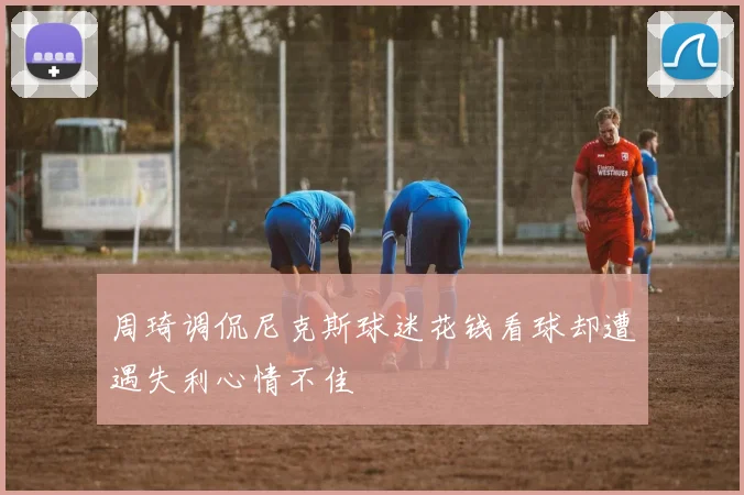 周琦调侃尼克斯球迷花钱看球却遭遇失利心情不佳