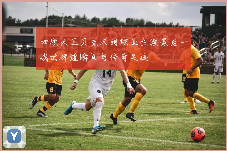 回顾大卫贝克汉姆职业生涯最后一战的辉煌瞬间与传奇足迹
