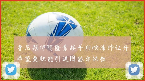 鲁尼期待阿隆索接手利物浦帅位并希望曼联能引进图赫尔执教