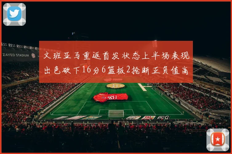 文班亚马重返首发状态上半场表现出色砍下16分6篮板2抢断正负值高达21