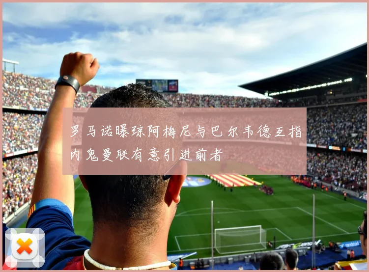罗马诺曝琼阿梅尼与巴尔韦德互指内鬼曼联有意引进前者