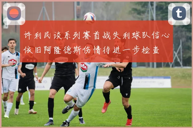 许利民谈系列赛首战失利球队信心依旧阿隆德斯伤情待进一步检查