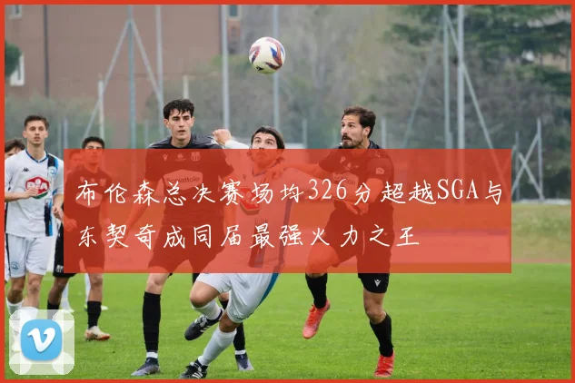 布伦森总决赛场均326分超越SGA与东契奇成同届最强火力之王