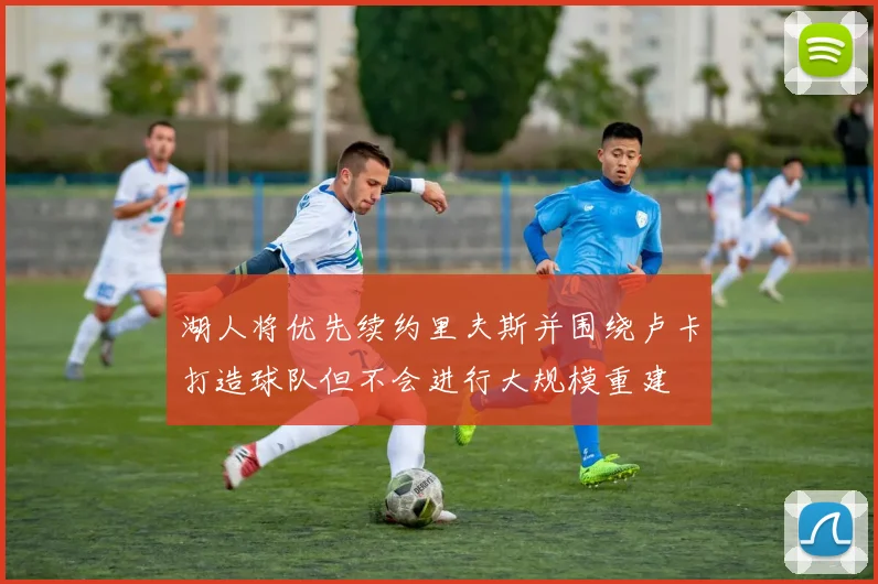 湖人将优先续约里夫斯并围绕卢卡打造球队但不会进行大规模重建