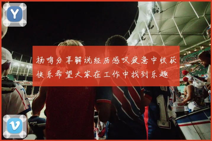 杨鸣分享解说经历感叹疲惫中收获快乐希望大家在工作中找到乐趣